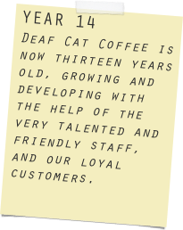 YEAR 14
Deaf Cat Coffee is now thirteen years old, growing and developing with the help of the very talented and friendly staff, and our loyal customers.