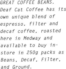 GREAT COFFEE BEANS.
Deaf Cat Coffee has its own unique blend of espresso, filter and decaf coffee, roasted here in Medway and available to buy in-store in 250g packs as Beans, Decaf, Filter, and Ground.